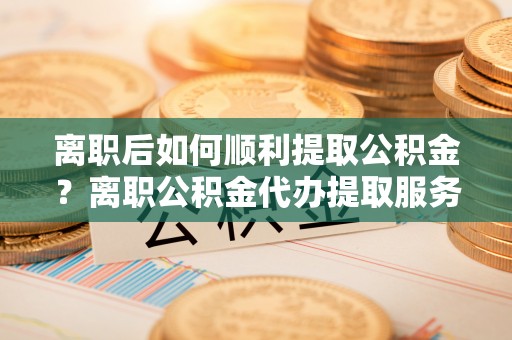 青山离职后如何顺利提取公积金？离职公积金代办提取服务助力无忧办理