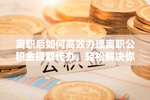 青山离职后如何高效办理离职公积金提取代办，轻松解决你的后顾之忧