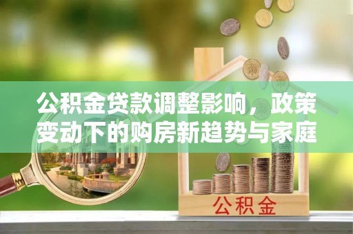 青山公积金贷款调整影响，政策变动下的购房新趋势与家庭财务规划