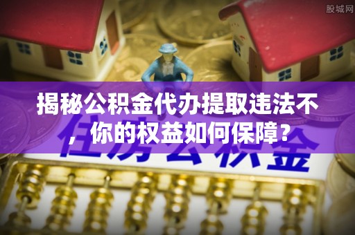 青山揭秘公积金代办提取违法不，你的权益如何保障？